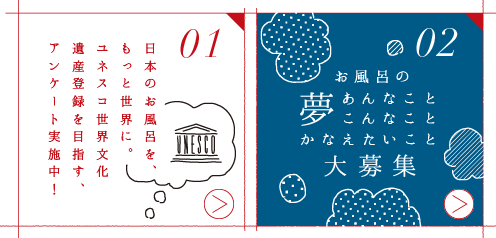 01-NEW- 日本のお風呂を、もっと世界に。ユネスコ世界文化遺産登録を目指す、アンケート実施中！ 02-NEW- お風呂の夢 あんなことこんなこと かなえたいこと 大募集